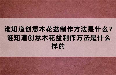 谁知道创意木花盆制作方法是什么？ 谁知道创意木花盆制作方法是什么样的